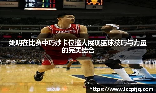 姚明在比赛中巧妙卡位撞人展现篮球技巧与力量的完美结合