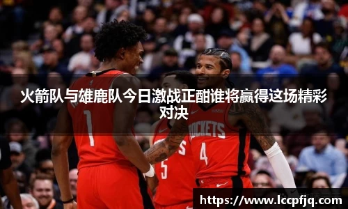 火箭队与雄鹿队今日激战正酣谁将赢得这场精彩对决