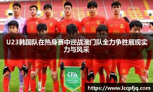 U23韩国队在热身赛中迎战澳门队全力争胜展现实力与风采