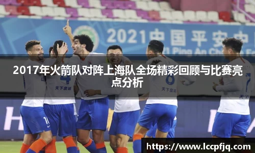 2017年火箭队对阵上海队全场精彩回顾与比赛亮点分析