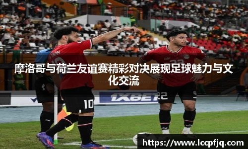 摩洛哥与荷兰友谊赛精彩对决展现足球魅力与文化交流