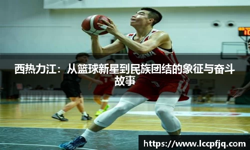 西热力江：从篮球新星到民族团结的象征与奋斗故事